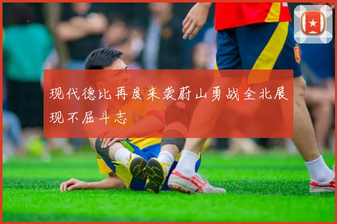 现代德比再度来袭蔚山勇战全北展现不屈斗志