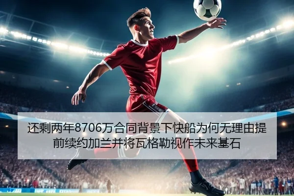 还剩两年8706万合同背景下快船为何无理由提前续约加兰并将瓦格勒视作未来基石